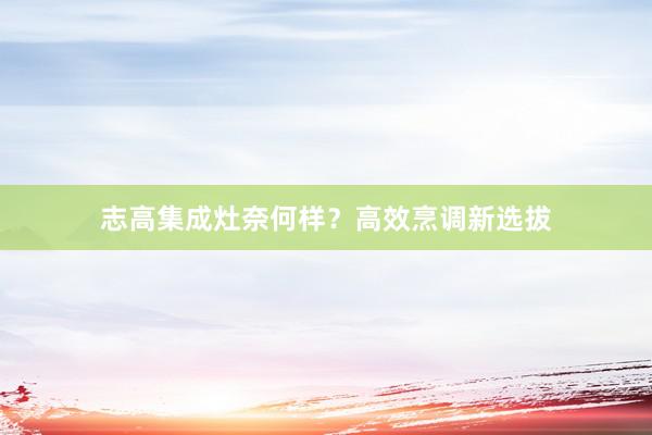志高集成灶奈何样？高效烹调新选拔