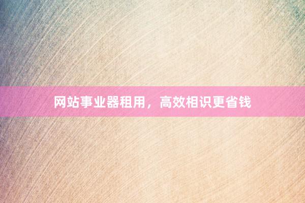 网站事业器租用，高效相识更省钱