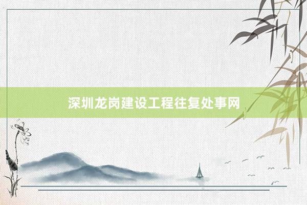 深圳龙岗建设工程往复处事网