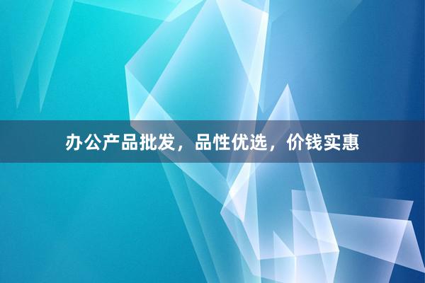 办公产品批发，品性优选，价钱实惠
