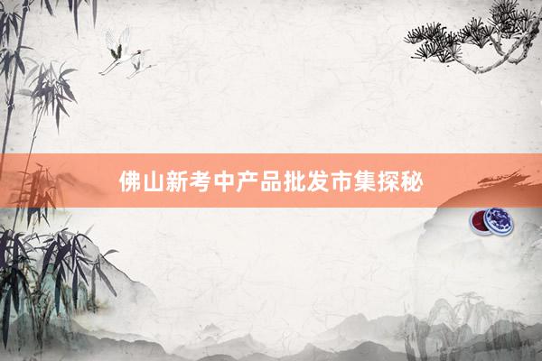 佛山新考中产品批发市集探秘