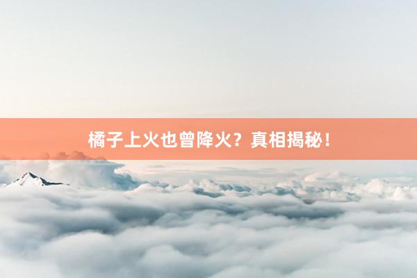 橘子上火也曾降火？真相揭秘！