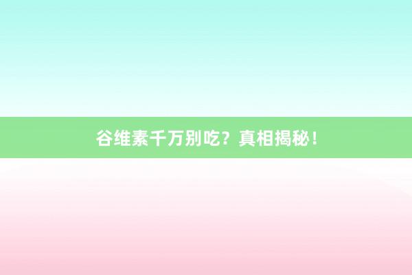 谷维素千万别吃？真相揭秘！